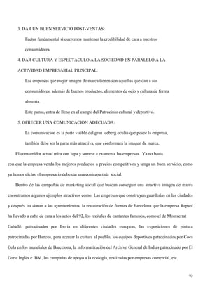 3. DAR UN BUEN SERVICIO POST-VENTAS:
Factor fundamental si queremos mantener la credibilidad de cara a nuestros
consumidores.
4. DAR CULTURA Y ESPECTACULO A LA SOCIEDAD EN PARALELO A LA
ACTIVIDAD EMPRESARIAL PRINCIPAL:
Las empresas que mejor imagen de marca tienen son aquellas que dan a sus
consumidores, además de buenos productos, elementos de ocio y cultura de forma
altruista.
Este punto, entra de lleno en el campo del Patrocinio cultural y deportivo.
5. OFRECER UNA COMUNICACION ADECUADA:
La comunicación es la parte visible del gran iceberg oculto que posee la empresa,
también debe ser la parte más atractiva, que conformará la imagen de marca.
El consumidor actual mira con lupa y somete a examen a las empresas. Ya no basta
con que la empresa venda los mejores productos a precios competitivos y tenga un buen servicio, como
ya hemos dicho, el empresario debe dar una contrapartida social.
Dentro de las campañas de marketing social que buscan conseguir una atractiva imagen de marca
encontramos algunos ejemplos atractivos como: Las empresas que construyen guarderías en las ciudades
y después las donan a los ayuntamientos, la restauración de fuentes de Barcelona que la empresa Repsol
ha llevado a cabo de cara a los actos del 92, los recitales de cantantes famosos, como el de Montserrat
Caballé, patrocinados por Iberia en diferentes ciudades europeas, las exposiciones de pintura
patrocinadas por Bancos, para acercar la cultura al pueblo, los equipos deportivos patrocinados por Coca
Cola en los mundiales de Barcelona, la informatización del Archivo General de Indias patrocinado por El
Corte Inglés e IBM, las campañas de apoyo a la ecología, realizadas por empresas comercial, etc.

92

 