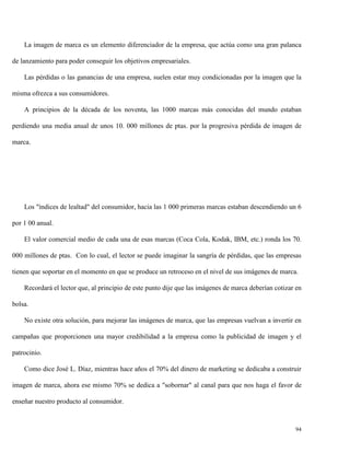 La imagen de marca es un elemento diferenciador de la empresa, que actúa como una gran palanca
de lanzamiento para poder conseguir los objetivos empresariales.
Las pérdidas o las ganancias de una empresa, suelen estar muy condicionadas por la imagen que la
misma ofrezca a sus consumidores.
A principios de la década de los noventa, las 1000 marcas más conocidas del mundo estaban
perdiendo una media anual de unos 10. 000 millones de ptas. por la progresiva pérdida de imagen de
marca.

Los "índices de lealtad" del consumidor, hacia las 1 000 primeras marcas estaban descendiendo un 6
por 1 00 anual.
El valor comercial medio de cada una de esas marcas (Coca Cola, Kodak, IBM, etc.) ronda los 70.
000 millones de ptas. Con lo cual, el lector se puede imaginar la sangría de pérdidas, que las empresas
tienen que soportar en el momento en que se produce un retroceso en el nivel de sus imágenes de marca.
Recordará el lector que, al principio de este punto dije que las imágenes de marca deberían cotizar en
bolsa.
No existe otra solución, para mejorar las imágenes de marca, que las empresas vuelvan a invertir en
campañas que proporcionen una mayor credibilidad a la empresa como la publicidad de imagen y el
patrocinio.
Como dice José L. Díaz, mientras hace años el 70% del dinero de marketing se dedicaba a construir
imagen de marca, ahora ese mismo 70% se dedica a "sobornar" al canal para que nos haga el favor de
enseñar nuestro producto al consumidor.

94

 