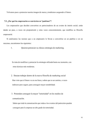 Volvamos pues a potenciar nuestra imagen de marca y tendremos asegurado el futuro.

7.5. ¿Por qué los empresarios se convierten en “padrinos”?
Los empresarios que deciden convertirse en patrocinadores de un evento de interés social, están
dando un paso, a veces sin proponérselo y otras veces conscientemente, que modifica su filosofía
empresarial.
Si analizamos las razones que a un empresario le llevan a convertirse en un padrino o en un
mecenas, encontramos las siguientes:

1.

Quieren potenciar su clásica estrategia de marketing.

Se trata de modificar y potenciar la estrategia utilizada hasta ese momento, con
otras técnicas más modernas.

2. Desean trabajar dentro de la nueva filosofía de marketing social
Han visto que el futuro va en esa línea y saben que es un camino, a veces
indirecto pero seguro, para conseguir mayor rentabilidad.

3. Pretenden conseguir la mayor "notoriedad" en los medios de
comunicación.
Saben que toda la comunicación que rodea a los eventos del patrocinio pueden
conseguir para la empresa un alto grado de notoriedad.

95

 