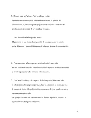 4. Desean crear un "clímax " apropiado de ventas
Durante el autoexamen que el empresario realiza ante el "jurado" de
consumidores, el patrocinio puede proporcionarle un clima o ambiente de
confianza para convencer de la bondad del producto.

5. Para desarrollar la imagen de marca
El patrocinio es una forma eficaz y creíble de conseguirlo, por el carácter
social del evento y las posibilidades que brindan sus técnicas de comunicación.

6. Para complacer a las empresas peticinarios del patrocinio.
En este caso existe un cierto compromiso con las empresas intermediarias entre
el evento a patrocinar y las empresas patrocinadoras.

7. Para la utilización por la empresa de la imagen de líderes sociales.
El interés de muchas empresas por capitalizar la asociación de sus marcas con
la imagen de ciertos líderes de opinión, es una razón de peso para la entrada en
ciertos tipos de patrocinio.
Un ejemplo frecuente son los fabricantes de prendas deportivas, de cara a la
esponsorización de figuras del deporte.

96

 