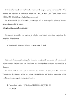 En España hay muy buenos profesionales en cambios de imagen. A nivel internacional dos de las
empresas más conocidas en cambios de imagen son: LANDOR (Coca Cola, Disney, Nissan, etc.) y
SIEGEL AND GALE (Honeywell, Bull, Schweppes, etc.).
En 1993 se calcula que, sólo en USA y en Europa, más de 7000 empresas, grandes y medianas
acometerán un cambio de imagen.
¿Cirugía estética o lavado de fachada?

Los cambios acometidos por empresas en relación a su imagen corporativa, suelen tener dos
enfoques o planteamientos:

1. Planteamiento "Formal": CIRUGIA ESTETICA PROFUNDA

Se acomete el cambio de todos aquellos elementos que afecten directamente o indirectamente a la
imagen de marca, cortando por lo sano y realizando una cirugía profunda, que tenga una continuidad en
el tiempo.
Se suelen cambiar todos aquellos elementos que afecten a la percepción del consumidor:
Composición del producto, diseño del envase, puntos débiles del producto, mentalidad de los
vendedores, servicio de postventas, precios, logotipo,

2. Planteamiento estético : MAQUILLAJE ESTERIOR 0 LAVADO DE
FACHADA.

98

 
