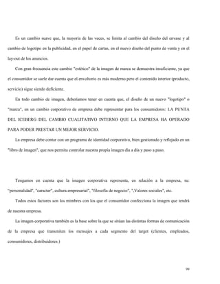 Es un cambio suave que, la mayoría de las veces, se limita al cambio del diseño del envase y al
cambio de logotipo en la publicidad, en el papel de cartas, en el nuevo diseño del punto de venta y en el
lay-out de los anuncios.
Con gran frecuencia este cambio "estético" de la imagen de marca se demuestra insuficiente, ya que
el consumidor se suele dar cuenta que el envoltorio es más moderno pero el contenido interior (producto,
servicio) sigue siendo deficiente.
En todo cambio de imagen, deberíamos tener en cuenta que, el diseño de un nuevo "logotipo" o
"marca", en un cambio corporativo de empresa debe representar para los consumidores: LA PUNTA
DEL ICEBERG DEL CAMBIO CUALITATIVO INTERNO QUE LA EMPRESA HA OPERADO
PARA PODER PRESTAR UN MEJOR SERVICIO.
La empresa debe contar con un programa de identidad corporativa, bien gestionado y reflejado en un
"libro de imagen", que nos permita controlar nuestra propia imagen día a día y paso a paso.

Tengamos en cuenta que la imagen corporativa representa, en relación a la empresa, su:
“personalidad", "caracter", cultura empresarial", "filosofía de negocio", ",Valores sociales", etc.
Todos estos factores son los mimbres con los que el consumidor confecciona la imagen que tendrá
de nuestra empresa.
La imagen corporativa también es la base sobre la que se sitúan las distintas formas de comunicación
de la empresa que transmiten los mensajes a cada segmento del target (clientes, empleados,
consumidores, distribuidores.)

99

 