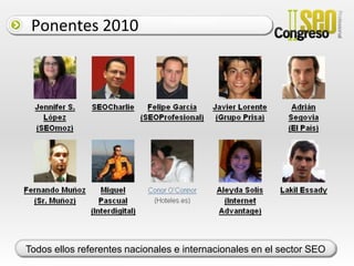 Opciones de patrocinioEn Noviembre de 2010 realizamos en Valencia el I Congreso SEO con un claro  objetivo: hacer accesible el control de los factores que afectan al resultado obtenido tras realizar una consulta en cualquier buscador Web. ¿A quién nos dirigimos? Nuestro público objetivo son responsables de marketing, Webmasters, directores de PYMESy todos aquellos empresarios preocupados por aparecer en el punto de mira de clientes potenciales.Dos días intensos en los que ponentes, asistentes y organizadores intercambiamos experiencias profesionales en torno a un mismo tema: cómo conseguir que nuestros clientes nos encuentren fácilmente en la Web.I Congreso SEO 2010