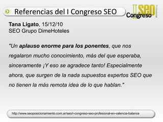 Referencias del I Congreso SEOAdrian Segovia, 19/06/11 Analista Web de El País"En 2010 y lo que llevo de 2011 al menos habré participado como ponente, asistente o blogger en al menos 50 eventos nacionales e internacionales. Puedo decir que el que más me gustó, en el que más aprendí (y eso que solo pude estar un día) fue el Congreso SEO Profesional. Fue espectacular el nivel. " http://www.filmica.com/audiencias/archivos/011215.html