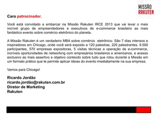 Caro patrocinador,
Você está convidado a embarcar na Missão Rakuten IRCE 2013 que vai levar o mais
incrível grupo de empreendedores e executivos de e-commerce brasileiro ao mais
fantástico evento sobre comércio eletrônico do planeta.
A Missão Rakuten é um verdadeiro MBA sobre comércio eletrônico. São 7 dias intensos e
inspiradores em Chicago, onde você será exposto a 120 palestras, 220 palestrantes, 9.500
participantes, 570 empresas expositoras, 5 visitas técnicas a operação de e-commerce,
incríveis oportunidades de networking com empresários brasileiros e americanos, e acesso
exclusivo ao mais assertivo e objetivo conteúdo sobre tudo que rolou durante a Missão em
um formato prático que te permite aplicar ideias do evento imediatamente na sua empresa.
Vamos para Chicago!
Ricardo Jordão
ricardo.jordão@rakuten.com.br
Diretor de Marketing
Rakuten
 