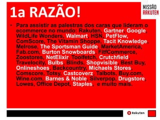 1a RAZÃO!
• Para assistir as palestras dos caras que lideram o
ecommerce no mundo: Rakuten, Gartner, Google,
WildLife Wonders, Walmart, HSN, PetFlow,
ComScore, The Vitamin Shoppe, Tacit Knowledge,
Melrose, The Sportsman Guide, MarketAmerica,
Fab.com, Burton Snowboards, FitfCommerce,
Zoostores, NetElixir, Toolfetch, Crutchfield,
Travelocity, Bulbs, Blinds, Shopvisible, Best Buy,
Onlineshoes, Backcountry, Michaels Stores,
Comscore, Totsy, Castcoverz, Talbots, Buy.com,
Wine.com, Barnes & Noble, Silverpop, Drugstore,
Lowes, Office Depot, Staples, e muito mais.
 