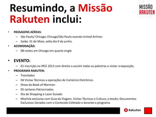 Resumindo, a Missão
Rakuten inclui:
• PASSAGENS AÉREAS:
– São Paulo/ Chicago; Chicago/São Paulo voando United Airlines
– Saída: 31 de Maio, volta dia 9 de junho.
• ACOMODAÇÃO:
– 08 noites em Chicago em quarto single
• EVENTO:
– 01 Inscrição no IRCE 2013 com direito a assistir todas as palestras e visitar a exposição.
• PROGRAMA RAKUTEN:
– Translados
– 04 Visitas Técnicas a operações de Comércio Eletrônico.
– Show do Book of Mormon
– 05 Jantares Patrocinados.
– Dia de Shopping e Lazer Guiado
– Mochila exclusiva com Guia da Viagem, Visitas Técnicas e Cultura; e-books; Documentos
Exclusivos Gerados com o Conteúdo Coletado e durante o programa
 