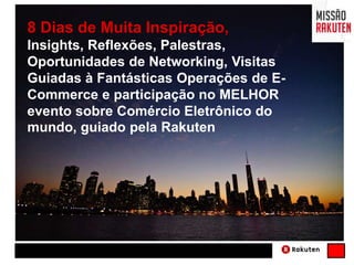 8 Dias de Muita Inspiração,
Insights, Reflexões, Palestras,
Oportunidades de Networking, Visitas
Guiadas à Fantásticas Operações de E-
Commerce e participação no MELHOR
evento sobre Comércio Eletrônico do
mundo, guiado pela Rakuten
 