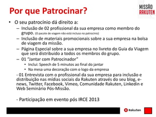 Por que Patrocinar?
• O seu patrocínio dá direito a:
– Inclusão de 02 profissional da sua empresa como membro do
grupo. (O pacote de viagem não está incluso no patrocínio)
– Inclusão de materiais promocionais sobre a sua empresa na bolsa
de viagem da missão.
– Página Especial sobre a sua empresa no livreto do Guia da Viagem
que será distribuido a todos os membros do grupo.
– 01 “Jantar com Patrocinador”
• Inclui: Speech de 5 minutos ao final do jantar
• Na mesa uma decoração com o logo da empresa
- 01 Entrevista com o profissional da sua empresa para inclusão e
distribuição nas mídias sociais da Rakuten através do seu blog, e-
news, Twitter, Facebook, Vimeo, Comunidade Rakuten, Linkedin e
Web Seminário Pós-Missão.
- Participação em evento pós IRCE 2013
 