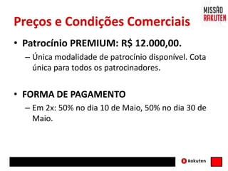 Preços e Condições Comerciais
• Patrocínio PREMIUM: R$ 12.000,00.
– Única modalidade de patrocínio disponível. Cota
única para todos os patrocinadores.
• FORMA DE PAGAMENTO
– Em 2x: 50% no dia 10 de Maio, 50% no dia 30 de
Maio.
 