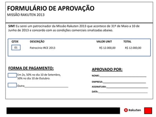 FORMULÁRIO DE APROVAÇÃO
MISSÃO RAKUTEN 2013
SIM! Eu serei um patrocinador da Missão Rakuten 2013 que acontece de 31º de Maio a 10 de
Junho de 2013 e concordo com as condições comerciais sinalizadas abaixo.
01 Patrocínio IRCE 2013 R$ 12.000,00 R$ 12.000,0001
QTDE DESCRIÇÃO VALOR UNIT TOTAL
APROVADO POR:
NOME:____________________________________
ASSINATURA:________________________________
EMPRESA:_________________________________
DATA:______________________________________
FORMA DE PAGAMENTO:
Em 2x, 50% no dia 10 de Setembro,
50% no dia 10 de Outubro.
01
Outra_____________________________01
 