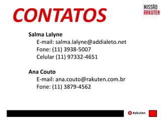 Salma Lalyne
E-mail: salma.lalyne@addialeto.net
Fone: (11) 3938-5007
Celular (11) 97332-4651
Ana Couto
E-mail: ana.couto@rakuten.com.br
Fone: (11) 3879-4562
CONTATOS
 