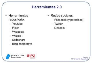 Herramientas 2.0

• Herramientas               • Redes sociales:
  repositorio:                 – Facebook (y parecidas)
  –   Youtube                  – Twitter
  –   Flickr                   – Linkedin
  –   Wikipedia
  –   Wikiloc
  –   Slideshare
  –   Blog corporativo



                                                                 Web 2.0
                                             13 / Nº total de diapositivas
 