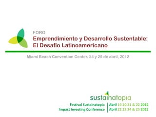 FORO
   Emprendimiento y Desarrollo Sustentable:
   El Desafío Latinoamericano
Miami Beach Convention Center. 24 y 25 de abril, 2012




                        Festival  Sustainatopia                                                    
                                                         Abril  19  20  21  &  22  2012  
                  Impact  Investing  Conference     Abril  22  23  24  &  25  2012  
 