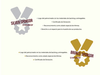 Logo del patrocinador en los materiales de backing y entregables.
Certiﬁcado de Donación.
Reconocimiento como aliado especial de Ahmsa.
Derecho a un espacio para la muestra de sus productos.
Logo del patrocinador en los materiales de backing y entregables.
Reconocimiento como aliado especial de Ahmsa.
Certiﬁcado de Donación.
$5’000.000COP
$2’000.000COP
 