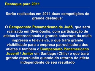 Destaque para 2011 Serão realizadas em 2011 duas competições de grande destaque: O  Campeonato Panamericano de Judô , que será realizado em Divinópolis, com participação de atletas internacionais e grande cobertura da mídia impressa e televisiva, o que trará grande visibilidade para a empresa patrocinadora dos atletas e também o  Campeonato Panamericano Juvenil / Junior  em Santiago (Chile) o que trará grande repercusão quando do retorno do atleta independente de seu resultado 