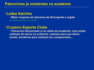 Patrocínios já existentes na academia Leites Karinho Maior empresa de laticínios de Divinópolis e região www.karinho.com.br Cruzeiro Esporte Clube Patrocínio direcionado a um atleta da academia, com ampla exibição da marca no uniforme, camisas para uso diário, bonés, bandeiras para exibição em campeonatos... 