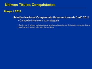 Últimos Títulos Conquistados Março / 2011 Seletiva Nacional Campeonato Panamericano de Judô 2011 Campeão invicto em sua categoria Dentre os 12 atletas participantes da seletiva pela equipe de Divinópolis, somente dois se classificaram invictos, João Vítor foi um deles 