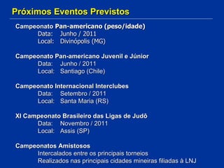 Próximos Eventos Previstos Campeonato  Pan-americano (peso/idade) Data: Junho / 2011 Local: Divinópolis (MG) Campeonato Pan-americano Juvenil e Júnior Data: Junho / 2011 Local: Santiago (Chile) Campeonato Internacional Interclubes Data: Setembro / 2011 Local: Santa Maria (RS) XI Campeonato Brasileiro das Ligas de Judô Data: Novembro / 2011 Local: Assis (SP) Campeonatos Amistosos Intercalados entre os principais torneios Realizados nas principais cidades mineiras filiadas à LNJ 