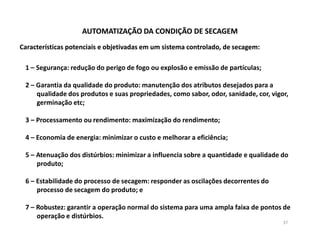 AUTOMATIZAÇÃO DA CONDIÇÃO DE SECAGEM
Características potenciais e objetivadas em um sistema controlado, de secagem:

 1 – Segurança: redução do perigo de fogo ou explosão e emissão de partículas;

 2 – Garantia da qualidade do produto: manutenção dos atributos desejados para a
     qualidade dos produtos e suas propriedades, como sabor, odor, sanidade, cor, vigor,
     germinação etc;

 3 – Processamento ou rendimento: maximização do rendimento;

 4 – Economia de energia: minimizar o custo e melhorar a eficiência;

 5 – Atenuação dos distúrbios: minimizar a influencia sobre a quantidade e qualidade do
     produto;

 6 – Estabilidade do processo de secagem: responder as oscilações decorrentes do
     processo de secagem do produto; e

 7 – Robustez: garantir a operação normal do sistema para uma ampla faixa de pontos de
     operação e distúrbios.
                                                                                      37
 