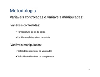 Metodologia
Variáveis controladas e variáveis manipuladas:

Variáveis controladas:

    • Temperatura do ar de saída

    • Umidade relativa do ar de saída


Variáveis manipuladas:
    • Velocidade do motor do ventilador

    • Velocidade do motor do comprensor




                                                 38
 