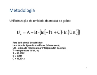 Metodologia

Uniformização da umidade da massa de grãos:



     U e = A − B ⋅ {ln[− (T + C ) ⋅ ln (UR )]}

  Para café cereja descascado:
  Ue – teor de água de equilíbrio, % base seca;
  UR – umidade relativa do ar intergranular, decimal;
  T – temperatura do ar, °C;
  A = 35,0372
  B = 6,214
  C = 53,6042


                                                        39
 