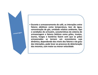 • Durante o armazenamento de café, as interações entre
  fatores abióticos como temperatura, teor de água,
  concentração de gás, umidade relativa ambiente, tipo
  e condições do armazém, características do sistema de
  armazenagem e fatores bióticos como grãos, insetos,
  ácaros, fungos e bactérias fazem com que os grãos
  armazenados se tornem um ecossistema cuja
  dinâmica, dependendo dos níveis dos fatores e do grau
  das interações, pode levar ao processo de deterioração
  dos mesmos, com maior ou menor velocidade.
 