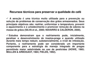 Recursos técnicos para preservar a qualidade do café

   A aeração é uma técnica muito utilizada para a prevenção ou
          ç            é                                        ç
solução de problemas de conservação dos grãos armazenados. Seus
    ç                                ç
principais objetivos são: resfriar, uniformizar a temperatura, prevenir
o aquecimento e o umedecimento e promover remoção de odores na
                                                     ç
massa de grãos (SILVA et al., 2000; NAVARRO & CALDERON, 2000).

  Estudos demonstram que o resfriamento pode, inicialmente,
paralisar o desenvolvimento de insetos-praga e quando utilizado
durante mais tempo reduzir, substancialmente, o nível de infestação.
                                                 í              ç
Portanto, o resfriamento pode ser considerado um importante
componente para a estratégia do manejo integrado de pragas
                           é
permitindo maior seletividade no uso de pesticidas (HOWE, 1965;
MULLEN & ARBOGAST, 1984; FIELDS, 1992).
 