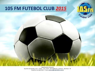 105 FM FUTEBOL CLUB 2015 
1 
Departamento Comercial 
Rua Artur de Azevedo, 1217 –7º And. -Conj. 73/74 –CEP: 05404-013 –Pinheiros -São Paulo –SP 
Fone/Fax: (11) 3819-3541 –E-mail: comercial@radio105fm.com.br  