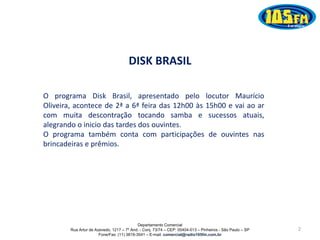 Departamento Comercial
Rua Artur de Azevedo, 1217 – 7º And. - Conj. 73/74 – CEP: 05404-013 – Pinheiros - São Paulo – SP
Fone/Fax: (11) 3819-3541 – E-mail: comercial@radio105fm.com.br
DISK BRASIL
O programa Disk Brasil, apresentado pelo locutor Maurício
Oliveira, acontece de 2ª a 6ª feira das 12h00 às 15h00 e vai ao ar
com muita descontração tocando samba e sucessos atuais,
alegrando o inicio das tardes dos ouvintes.
O programa também conta com participações de ouvintes nas
brincadeiras e prêmios.
2
 