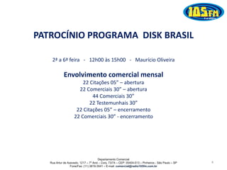Departamento Comercial
Rua Artur de Azevedo, 1217 – 7º And. - Conj. 73/74 – CEP: 05404-013 – Pinheiros - São Paulo – SP
Fone/Fax: (11) 3819-3541 – E-mail: comercial@radio105fm.com.br
4
PATROCÍNIO PROGRAMA DISK BRASIL
2ª a 6ª feira - 12h00 às 15h00 - Maurício Oliveira
Envolvimento comercial mensal
22 Citações 05” – abertura
22 Comerciais 30” – abertura
44 Comerciais 30”
22 Testemunhais 30”
22 Citações 05” – encerramento
22 Comerciais 30” - encerramento
 