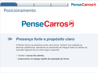 Presença forte e propósito claro O Pense Carros se posiciona como uma marca “vertical” que engloba as diversas plataformas, atendendo as demandas de integrar todas as ofertas do mercado regional em um único lugar, propondo: facilitar a  busca dos clientes,  proporcionar um espaço repleto de exposição de marca Posicionamento 
