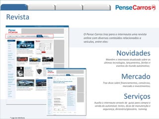 O Pense Carros traz para o internauta uma revista online com diversos conteúdos relacionados a veículos, entre eles: Revista Novidades Mantêm o internauta atualizado sobre as últimas tecnologias, lançamentos, feirões e eventos do mundo automotivo;  Mercado Traz dicas sobre financiamentos, consórcios, mercado e investimentos; Serviços Auxilia o internauta através de  guias para compra e venda do automóvel, testes, dicas de manutenção e segurança, dicionário/glossário,  tunning.  * Logo de referência 