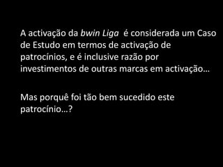 A activação da bwin Liga é considerada um Caso
de Estudo em termos de activação de
patrocínios, e é inclusive razão por
investimentos de outras marcas em activação…

Mas porquê foi tão bem sucedido este
patrocínio…?
 