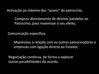 Activação ao máximo dos “assets” do patrocínio,

    Comprou directamente de direitos paralelos ao
    Patrocínio, para maximizar o seu efeito,

Comunicação específica,

    Maximizou a relaçãa com os outros patrocinadores e
    empresas com ligação directa ao Futebol,

Negociação contínua, de forma a explorar
outras possibilidades do acordo.
 