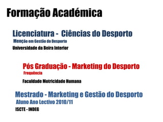 Formação Académica
 Licenciatura - Ciências do Desporto
 Menção em Gestão do Desporto
 Universidade da Beira Interior



      Pós Graduação - Marketing do Desporto
      Frequência

      Faculdade Motricidade Humana


  Mestrado - Marketing e Gestão do Desporto
  Aluno Ano Lectivo 2010/11
  ISCTE - INDEG
 