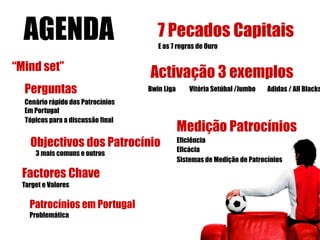 AGENDA                              7 Pecados Capitais
                                      E as 7 regras de Ouro


“Mind set”
                                   Activação 3 exemplos
  Perguntas                        Bwin Liga       Vitória Setúbal /Jumbo   Adidas / All Blacks
  Cenário rápido dos Patrocínios
  Em Portugal
  Tópicos para a discussão final
                                               Medição Patrocínios
   Objectivos dos Patrocínio                   Eficiência
                                               Eficácia
     3 mais comuns e outros
                                               Sistemas de Medição de Patrocínios

 Factores Chave
 Target e Valores

   Patrocínios em Portugal
   Problemática
 