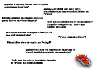 Que tipo de actividades são mais valorizadas pelos
  patrocinadores desportivos?
                                               À excepção do futebol, quais são as outras
                                               modalidades desportivas com mais visibilidade em
                                               Portugal?
Quais são os grandes objectivos das empresas
quando decidem patrocinar o desporto?
                                                 Quem é que tradicionalmente procura o patrocínio?
                                                 A organização desportiva ou a empresa que
                                                 pretende patrocinar?

    Qual a postura certa de uma organização desportiva
    para atrair apoios privados?
                                                               “Portugal é um país de futebol”?

      Há que falta cultura desportiva em Portugal?


                         - Quem beneficia mais com os patrocínios desportivos em
                         Portugal? A entidade patrocinada ou o patrocinador?


         - Qual o papel das agências de marketing desportivo
         em Portugal? São muito solicitadas?
 