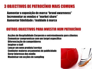 3 OBJECTIVOS DE PATROCÍNIO MAIS COMUNS
 Aumentar a exposição de marca “brand awareness”
 Incrementar as vendas e “market share”
 Aumentar fidelidade / lealdade à marca

 OUTROS OBJECTIVOS PARA INVESTIR NUM PATROCÍNIO
 Acções de Hospitalidade Corporate e entretenimento para clientes
 Comunicar compromisso com um target específico
 Diferenciação de competidores
 Inspirar o staff
 Lançar um novo produto/serviço
 Combater maiores orçamentos de publicidade
 Gerar interesse dos media
 Maximisar em acções de sampling
 