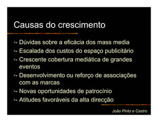 Causas do crescimento
 Dúvidas sobre a eficácia dos mass media
 Escalada dos custos do espaço publicitário
 Crescente cobertura mediática de grandes
 eventos
 Desenvolvimento ou reforço de associações
 com as marcas
 Novas oportunidades de patrocínio
 Atitudes favoráveis da alta direcção
                                  João Pinto e Castro
 