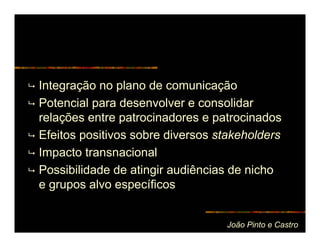 Integração no plano de comunicação
Potencial para desenvolver e consolidar
relações entre patrocinadores e patrocinados
Efeitos positivos sobre diversos stakeholders
Impacto transnacional
Possibilidade de atingir audiências de nicho
e grupos alvo específicos


                                  João Pinto e Castro
 