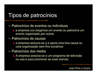 Tipos de patrocínios
 Patrocínios de eventos ou indivíduos
   a empresa (co-)organiza um evento ou patrocina um
   evento organizado por outros
 Patrocínios de causas
   a empresa associa-se a e apoia uma boa causa ou
   uma organização sem fins lucrativos
 Patrocínios dos media
   A empresa associa-se a um programa de televisão
   ou usa-o para promover as suas marcas


                                         João Pinto e Castro
 