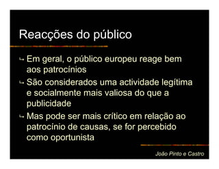 Reacções do público
 Em geral, o público europeu reage bem
 aos patrocínios
 São considerados uma actividade legítima
 e socialmente mais valiosa do que a
 publicidade
 Mas pode ser mais crítico em relação ao
 patrocínio de causas, se for percebido
 como oportunista
                                João Pinto e Castro
 