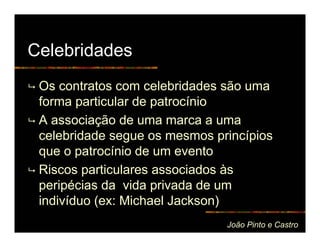 Celebridades
 Os contratos com celebridades são uma
 forma particular de patrocínio
 A associação de uma marca a uma
 celebridade segue os mesmos princípios
 que o patrocínio de um evento
 Riscos particulares associados às
 peripécias da vida privada de um
 indivíduo (ex: Michael Jackson)
                               João Pinto e Castro
 