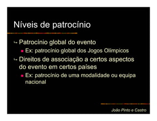 Níveis de patrocínio
 Patrocínio global do evento
   Ex: patrocínio global dos Jogos Olímpicos
 Direitos de associação a certos aspectos
 do evento em certos países
   Ex: patrocínio de uma modalidade ou equipa
   nacional




                                     João Pinto e Castro
 