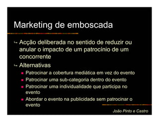 Marketing de emboscada
 Acção deliberada no sentido de reduzir ou
 anular o impacto de um patrocínio de um
 concorrente
 Alternativas
   Patrocinar a cobertura mediática em vez do evento
   Patrocinar uma sub-categoria dentro do evento
   Patrocinar uma individualidade que participa no
   evento
   Abordar o evento na publicidade sem patrocinar o
   evento
                                          João Pinto e Castro
 