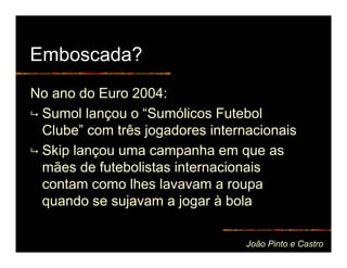 Emboscada?
No ano do Euro 2004:
 Sumol lançou o “Sumólicos Futebol
 Clube” com três jogadores internacionais
 Skip lançou uma campanha em que as
 mães de futebolistas internacionais
 contam como lhes lavavam a roupa
 quando se sujavam a jogar à bola

                                 João Pinto e Castro
 