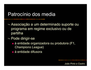 Patrocínio dos media
 Associação a um determinado suporte ou
 programa em regime exclusivo ou de
 partilha
 Pode dirigir-se
   à entidade organizadora ou produtora (F1,
   Champions League)
   à entidade difusora


                                    João Pinto e Castro
 