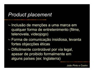 Product placement
 Inclusão de menções a uma marca em
 qualquer forma de entretenimento (filme,
 telenovela, videojogo)
 Forma de comunicação insidiosa, levanta
 fortes objecções éticas
 Dificilmente controlável por via legal,
 apesar de proibido formalmente em
 alguns países (ex: Inglaterra)
                                João Pinto e Castro
 