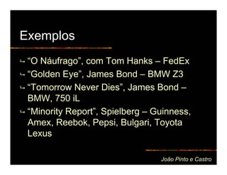 Exemplos
 “O Náufrago”, com Tom Hanks – FedEx
 “Golden Eye”, James Bond – BMW Z3
 “Tomorrow Never Dies”, James Bond –
 BMW, 750 iL
 “Minority Report”, Spielberg – Guinness,
 Amex, Reebok, Pepsi, Bulgari, Toyota
 Lexus

                                 João Pinto e Castro
 